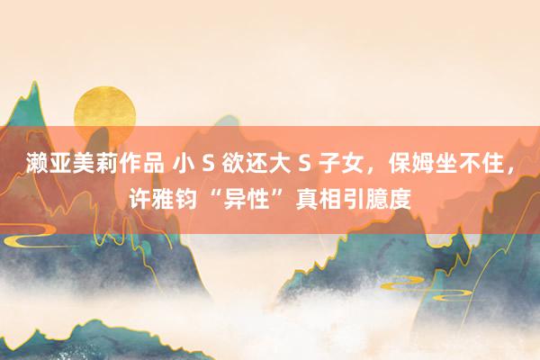濑亚美莉作品 小 S 欲还大 S 子女，保姆坐不住，许雅钧 “异性” 真相引臆度