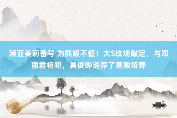 濑亚美莉番号 为熙媛不值！大S坟场敲定，与邓丽君相邻，具俊晔遴荐了寒酸塔葬