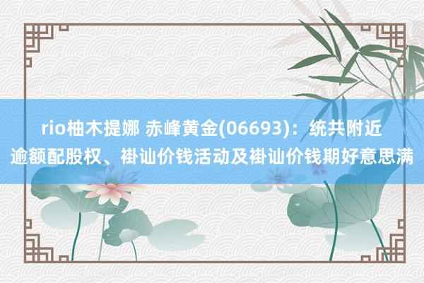 rio柚木提娜 赤峰黄金(06693)：统共附近逾额配股权、褂讪价钱活动及褂讪价钱期好意思满