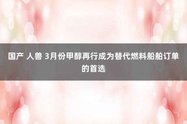国产 人兽 3月份甲醇再行成为替代燃料船舶订单的首选