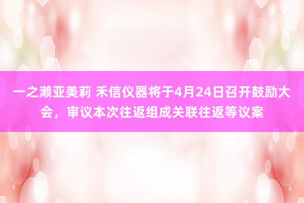 一之濑亚美莉 禾信仪器将于4月24日召开鼓励大会，审议本次往返组成关联往返等议案