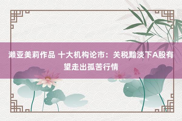 濑亚美莉作品 十大机构论市：关税黯淡下A股有望走出孤苦行情