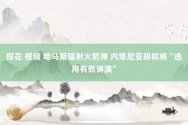 探花 视频 哈马斯辐射火箭弹 内塔尼亚胡称将“选用有劲讲演”