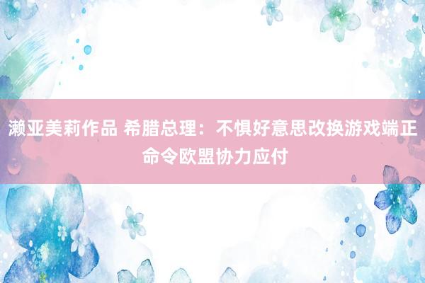 濑亚美莉作品 希腊总理：不惧好意思改换游戏端正 命令欧盟协力应付