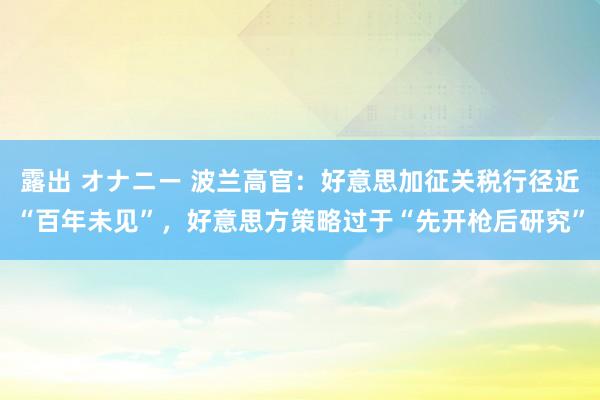 露出 オナニー 波兰高官：好意思加征关税行径近“百年未见”，好意思方策略过于“先开枪后研究”