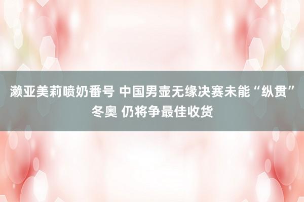 濑亚美莉喷奶番号 中国男壶无缘决赛未能“纵贯”冬奥 仍将争最佳收货
