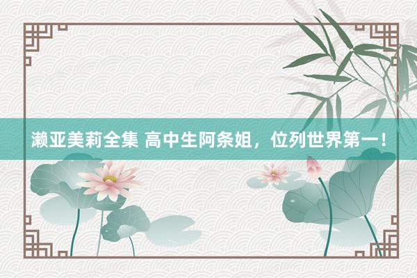 濑亚美莉全集 高中生阿条姐，位列世界第一！