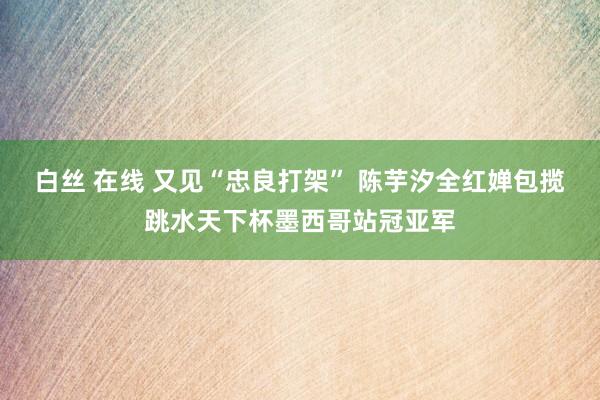 白丝 在线 又见“忠良打架” 陈芋汐全红婵包揽跳水天下杯墨西哥站冠亚军