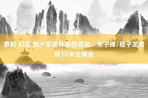萝莉 幻塔 跳水宇宙杯墨西哥站：朱子锋/程子龙男双10米台摘金