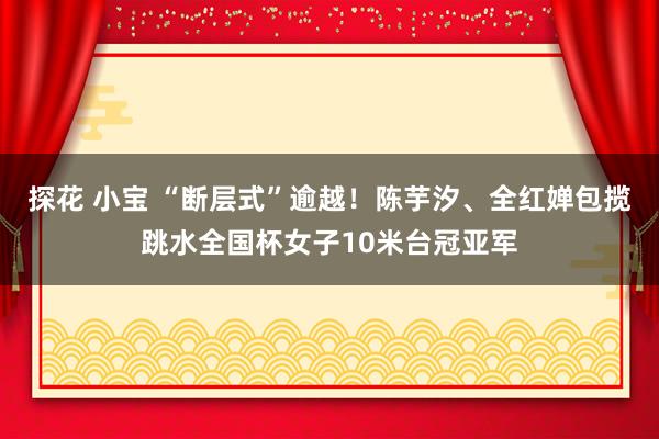 探花 小宝 “断层式”逾越！陈芋汐、全红婵包揽跳水全国杯女子10米台冠亚军
