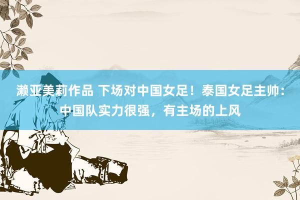 濑亚美莉作品 下场对中国女足！泰国女足主帅：中国队实力很强，有主场的上风