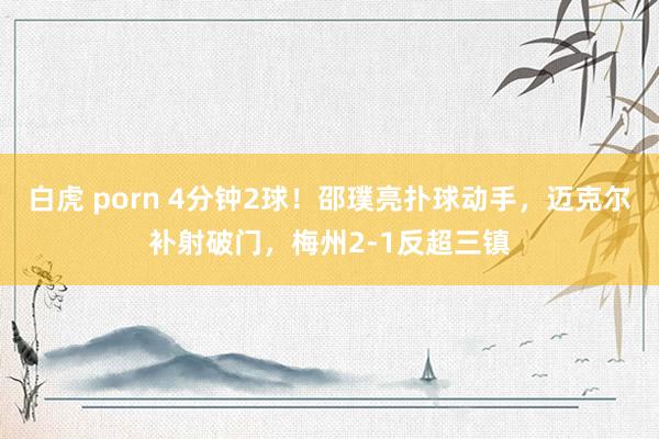 白虎 porn 4分钟2球！邵璞亮扑球动手，迈克尔补射破门，梅州2-1反超三镇