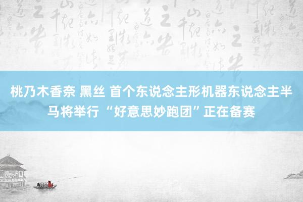 桃乃木香奈 黑丝 首个东说念主形机器东说念主半马将举行 “好意思妙跑团”正在备赛