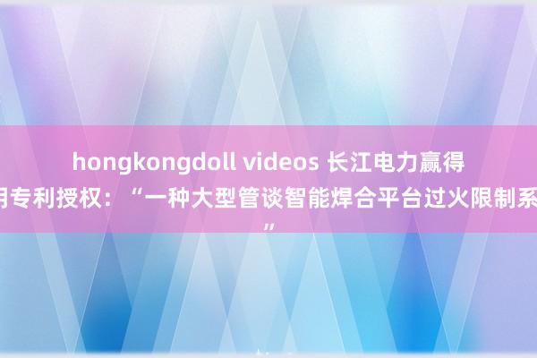 hongkongdoll videos 长江电力赢得发明专利授权：“一种大型管谈智能焊合平台过火限制系统”