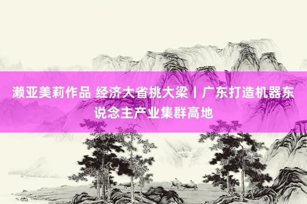 濑亚美莉作品 经济大省挑大梁丨广东打造机器东说念主产业集群高地