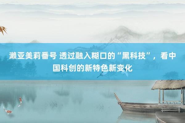 濑亚美莉番号 透过融入糊口的“黑科技”，看中国科创的新特色新变化