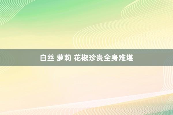 白丝 萝莉 花椒珍贵全身难堪