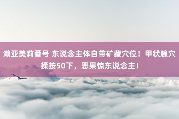 濑亚美莉番号 东说念主体自带矿藏穴位！甲状腺穴揉按50下，恶果惊东说念主！