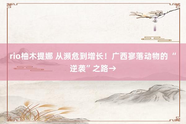 rio柚木提娜 从濒危到增长！广西寥落动物的 “逆袭”之路→