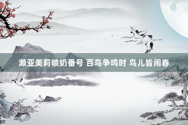 濑亚美莉喷奶番号 百鸟争鸣时 鸟儿皆闹春