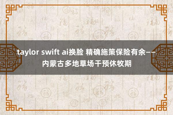 taylor swift ai换脸 精确施策保险有余——内蒙古多地草场干预休牧期