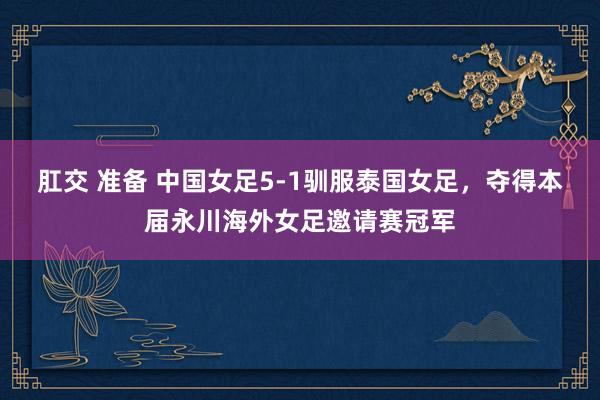 肛交 准备 中国女足5-1驯服泰国女足，夺得本届永川海外女足邀请赛冠军