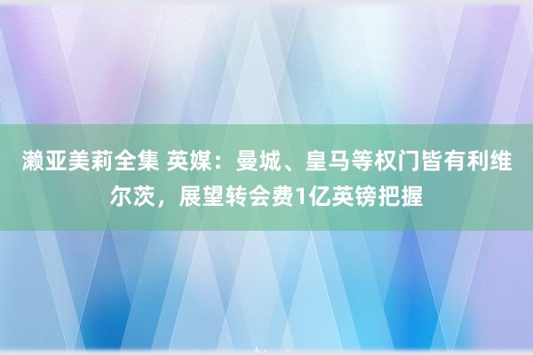 濑亚美莉全集 英媒：曼城、皇马等权门皆有利维尔茨，展望转会费1亿英镑把握
