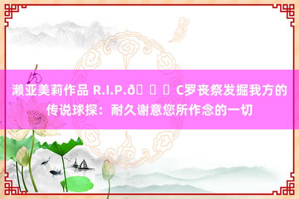 濑亚美莉作品 R.I.P.🙏C罗丧祭发掘我方的传说球探：耐久谢意您所作念的一切