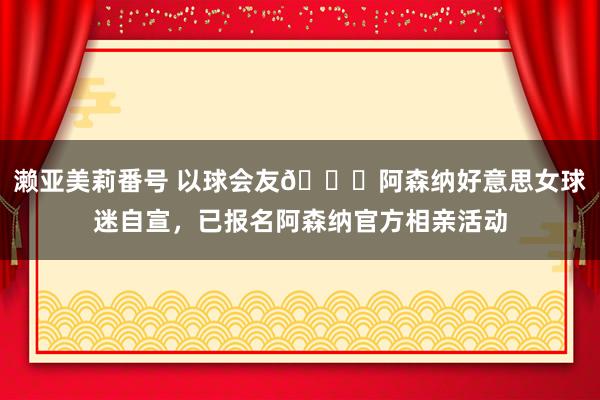 濑亚美莉番号 以球会友😍阿森纳好意思女球迷自宣，已报名阿森纳官方相亲活动