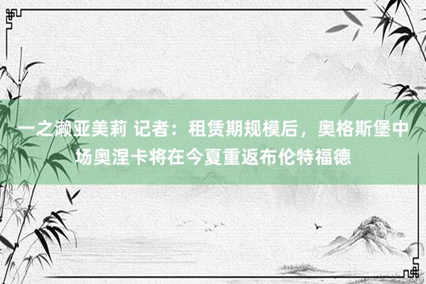 一之濑亚美莉 记者：租赁期规模后，奥格斯堡中场奥涅卡将在今夏重返布伦特福德