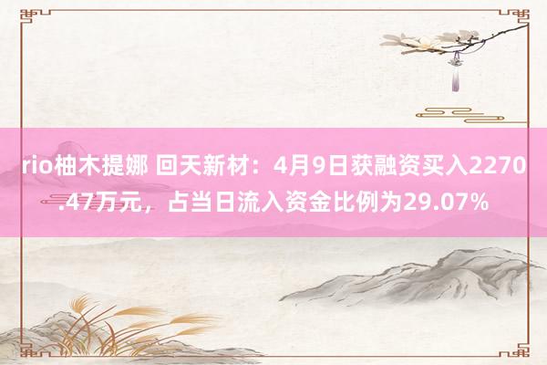 rio柚木提娜 回天新材：4月9日获融资买入2270.47万元，占当日流入资金比例为29.07%