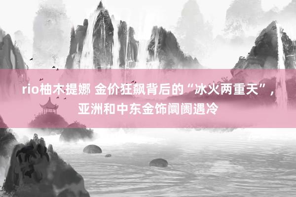 rio柚木提娜 金价狂飙背后的“冰火两重天”，亚洲和中东金饰阛阓遇冷