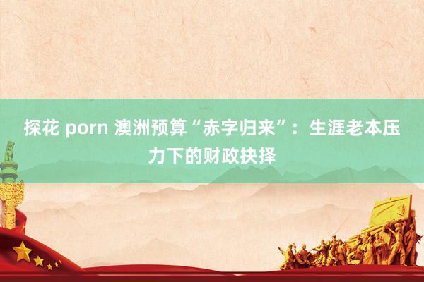 探花 porn 澳洲预算“赤字归来”：生涯老本压力下的财政抉择