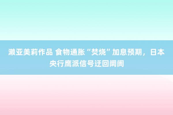 濑亚美莉作品 食物通胀“焚烧”加息预期，日本央行鹰派信号迂回阛阓