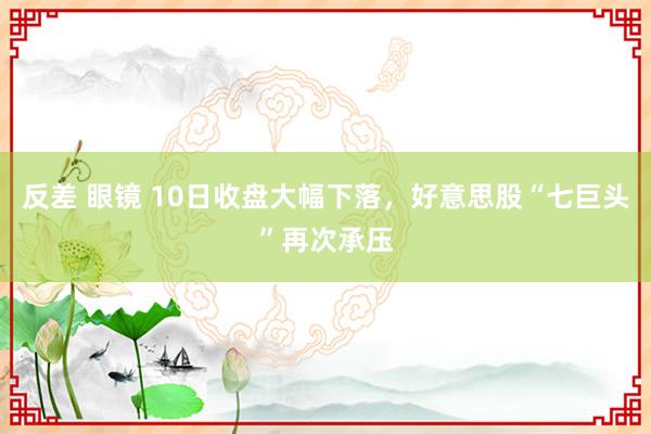 反差 眼镜 10日收盘大幅下落，好意思股“七巨头”再次承压