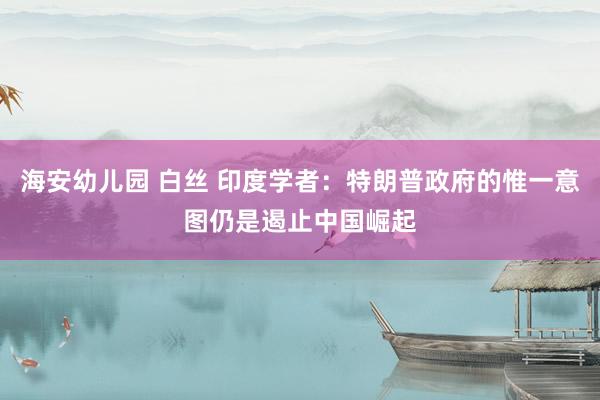 海安幼儿园 白丝 印度学者：特朗普政府的惟一意图仍是遏止中国崛起