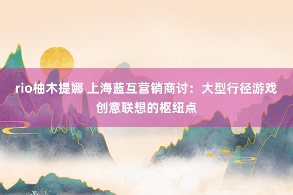 rio柚木提娜 上海蓝互营销商讨：大型行径游戏创意联想的枢纽点