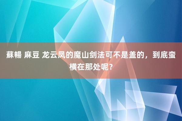 蘇暢 麻豆 龙云凤的魔山剑法可不是盖的，到底蛮横在那处呢？
