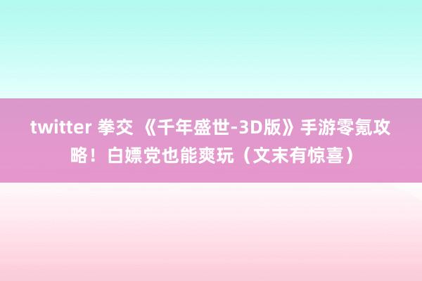 twitter 拳交 《千年盛世-3D版》手游零氪攻略！白嫖党也能爽玩（文末有惊喜）