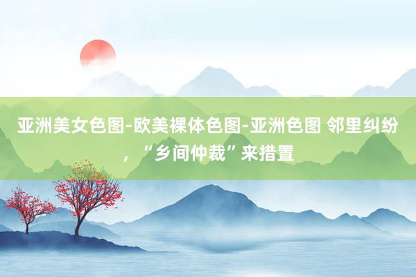 亚洲美女色图-欧美裸体色图-亚洲色图 邻里纠纷，“乡间仲裁”来措置