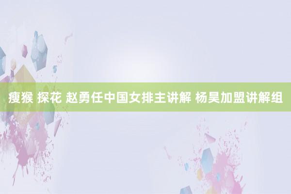 瘦猴 探花 赵勇任中国女排主讲解 杨昊加盟讲解组