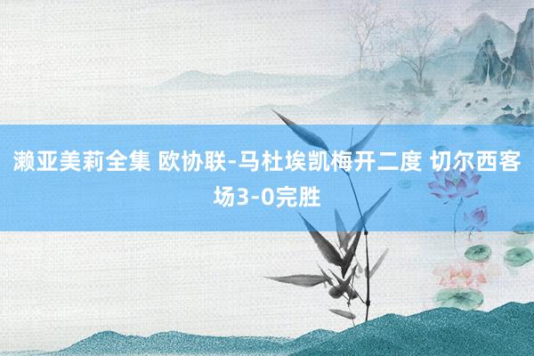 濑亚美莉全集 欧协联-马杜埃凯梅开二度 切尔西客场3-0完胜