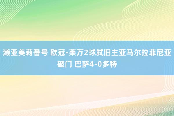 濑亚美莉番号 欧冠-莱万2球弑旧主亚马尔拉菲尼亚破门 巴萨4-0多特