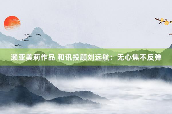 濑亚美莉作品 和讯投顾刘远航：无心焦不反弹