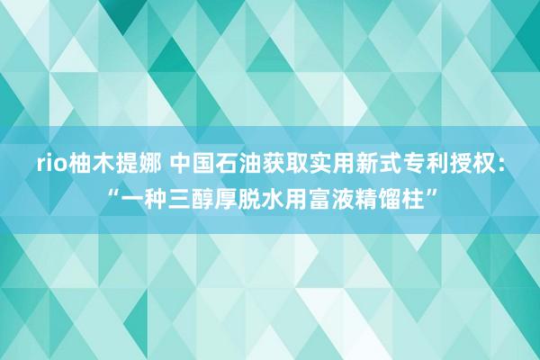 rio柚木提娜 中国石油获取实用新式专利授权：“一种三醇厚脱水用富液精馏柱”