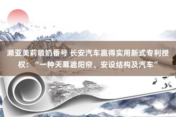 濑亚美莉喷奶番号 长安汽车赢得实用新式专利授权：“一种天幕遮阳帘、安设结构及汽车”