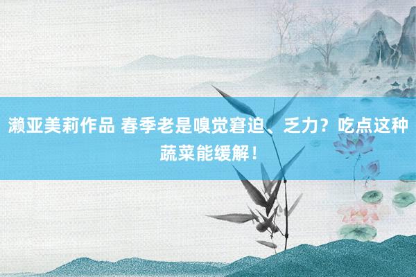 濑亚美莉作品 春季老是嗅觉窘迫、乏力？吃点这种蔬菜能缓解！