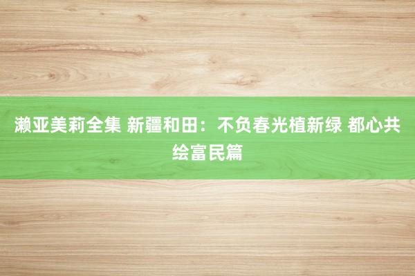 濑亚美莉全集 新疆和田：不负春光植新绿 都心共绘富民篇