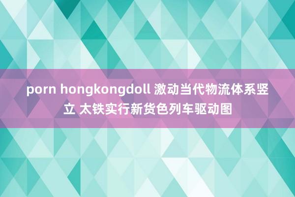 porn hongkongdoll 激动当代物流体系竖立 太铁实行新货色列车驱动图