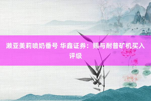 濑亚美莉喷奶番号 华鑫证券：赐与耐普矿机买入评级